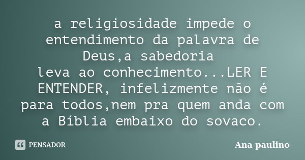 a religiosidade impede o entendimento da palavra de Deus,a sabedoria leva ao conhecimento...LER E ENTENDER, infelizmente não é para todos,nem pra quem anda com ... Frase de Ana Paulino.