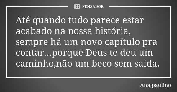 Até quando tudo parece estar acabado na nossa história, sempre há um novo capítulo pra contar...porque Deus te deu um caminho,não um beco sem saída.... Frase de Ana Paulino.