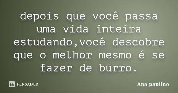 depois que você passa uma vida inteira estudando,você descobre que o melhor mesmo é se fazer de burro.... Frase de Ana paulino.