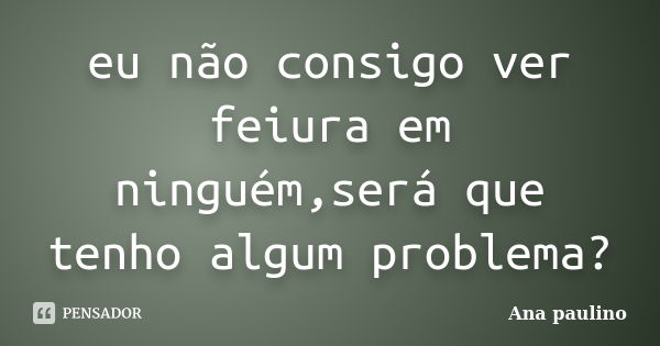 eu não consigo ver feiura em ninguém,será que tenho algum problema?... Frase de Ana Paulino.