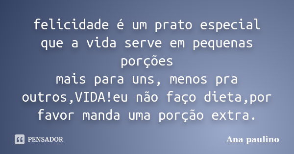 felicidade é um prato especial que a vida serve em pequenas porções mais para uns, menos pra outros,VIDA!eu não faço dieta,por favor manda uma porção extra.... Frase de Ana paulino.