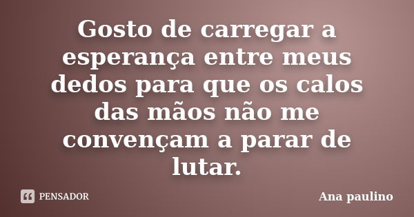 Gosto de carregar a esperança entre meus dedos para que os calos das mãos não me convençam a parar de lutar.... Frase de Ana Paulino.