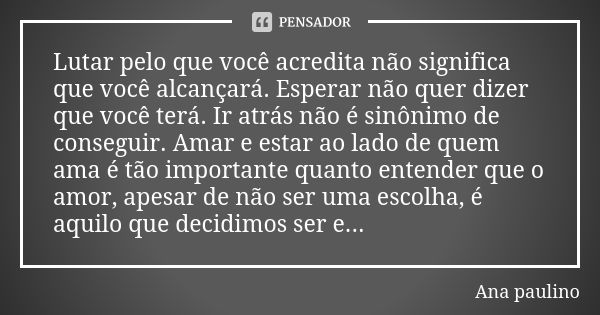 Lutar pelo que você acredita não significa que você alcançará. Esperar não quer dizer que você terá. Ir atrás não é sinônimo de conseguir. Amar e estar ao lado ... Frase de Ana paulino.