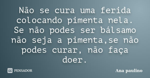 Não se cura uma ferida colocando pimenta nela. Se não podes ser bálsamo não seja a pimenta,se não podes curar, não faça doer.... Frase de Ana Paulino.