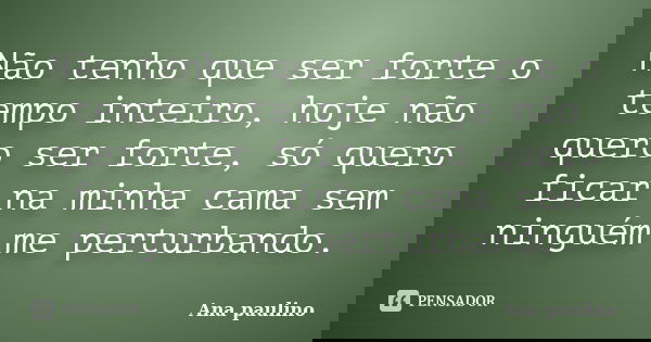 Não tenho que ser forte o tempo inteiro, hoje não quero ser forte, só quero ficar na minha cama sem ninguém me perturbando.... Frase de Ana Paulino.