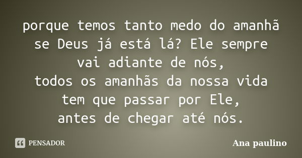 porque temos tanto medo do amanhã se Deus já está lá? Ele sempre vai adiante de nós, todos os amanhãs da nossa vida tem que passar por Ele, antes de chegar até ... Frase de Ana Paulino.