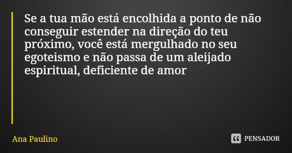 Se a tua mão está encolhida a ponto de não conseguir estender na direção do teu próximo, você está mergulhado no seu egoteismo e não passa de um aleijado espiri... Frase de Ana Paulino.