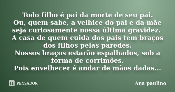 Todo filho é pai da morte de seu pai. Ou, quem sabe, a velhice do pai e da mãe seja curiosamente nossa última gravidez. A casa de quem cuida dos pais tem braços... Frase de Ana Paulino.