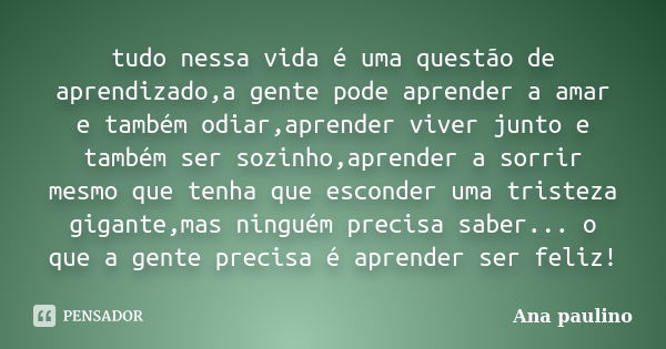 tudo nessa vida é uma questão de aprendizado,a gente pode aprender a amar e também odiar,aprender viver junto e também ser sozinho,aprender a sorrir mesmo que t... Frase de Ana paulino.