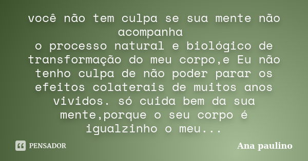 você não tem culpa se sua mente não acompanha o processo natural e biológico de transformação do meu corpo,e Eu não tenho culpa de não poder parar os efeitos co... Frase de Ana Paulino.