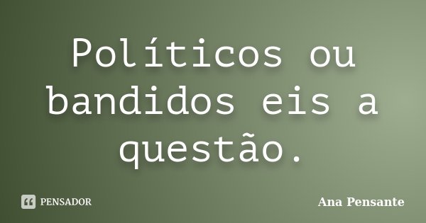 Políticos ou bandidos eis a questão.... Frase de Ana Pensante.