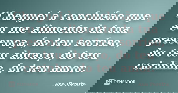 Cheguei à conclusão que eu me alimento da tua presença, do teu sorriso, do teu abraço, do teu carinho, do teu amor.... Frase de Ana Pereira.