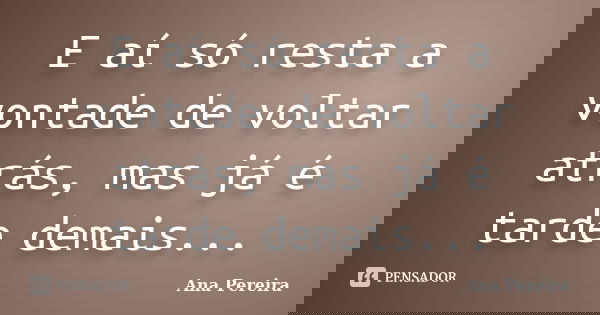 E aí só resta a vontade de voltar atrás, mas já é tarde demais...... Frase de Ana Pereira.