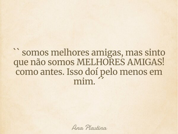 `` somos melhores amigas, mas sinto que não somos MELHORES AMIGAS! como antes. Isso doí pelo menos em mim. ´´⁠... Frase de Ana Plastina.