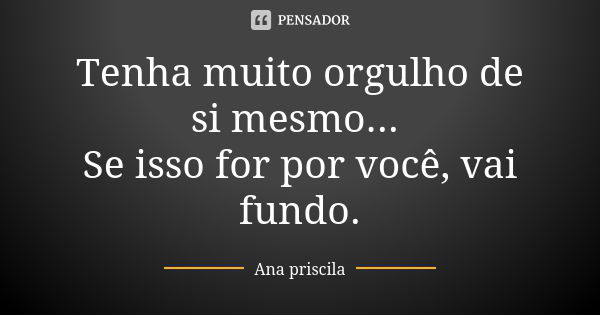 Tenha muito orgulho de si mesmo... Se isso for por você, vai fundo.... Frase de Ana priscila.