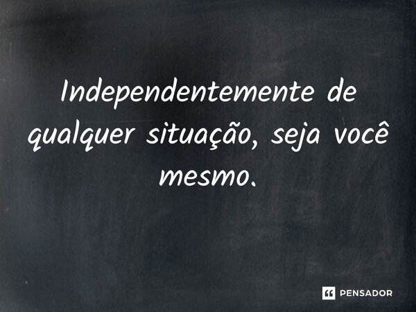 Independentemente de qualquer situação, seja você mesmo.