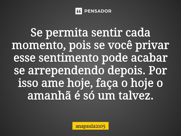 Se permita sentir cada momento, pois se você privar esse sentimento pode acabar se arrependendo depois. Por isso ame hoje, faça o hoje o amanhã é só um talvez.... Frase de anapaula2105.