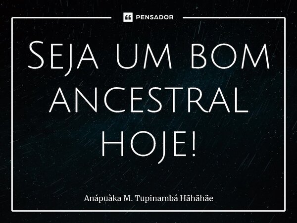 ⁠Seja um bom ancestral hoje!... Frase de Anápuàka M. Tupinambá Hãhãhãe.