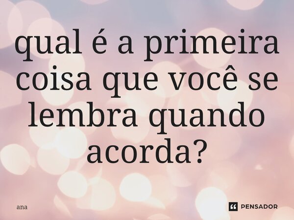 ⁠qual é a primeira coisa que você se lembra quando acorda?... Frase de Ana.