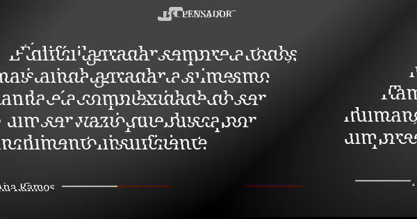 É difícil agradar sempre a todos, mais ainda agradar a si mesmo. Tamanha é a complexidade do ser humano, um ser vazio que busca por um preenchimento insuficient... Frase de Ana Ramos.
