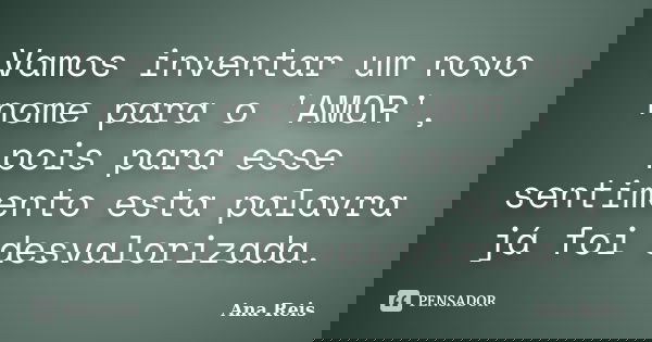 Vamos inventar um novo nome para o 'AMOR', pois para esse sentimento esta palavra já foi desvalorizada.... Frase de Ana Reis.