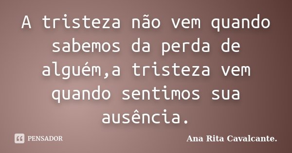 A tristeza não vem quando sabemos da perda de alguém,a tristeza vem quando sentimos sua ausência.... Frase de Ana Rita Cavalcante.