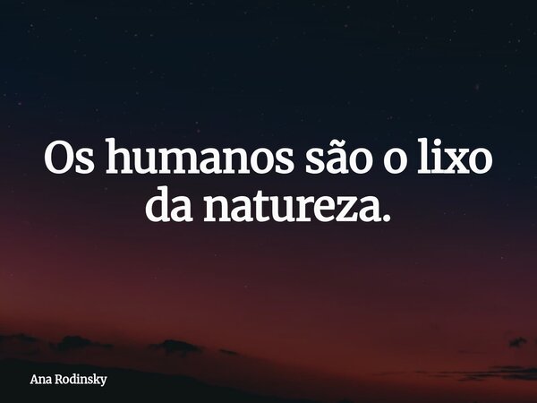 Os humanos são o lixo da natureza.... Frase de Ana Rodinsky.