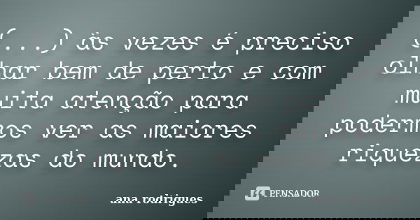 (...) às vezes é preciso olhar bem de perto e com muita atenção para podermos ver as maiores riquezas do mundo.... Frase de Ana Rodrigues.