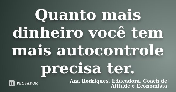 Quanto mais dinheiro você tem mais autocontrole precisa ter.... Frase de Ana Rodrigues. Educadora, Coach de Atitude e Economista.