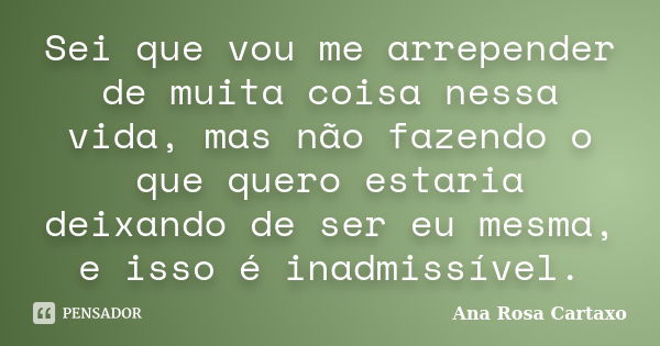 Sei que vou me arrepender de muita coisa nessa vida, mas não fazendo o que quero estaria deixando de ser eu mesma, e isso é inadmissível.... Frase de Ana Rosa Cartaxo.