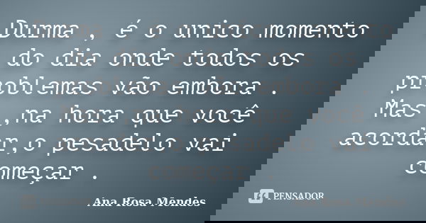 Durma , é o unico momento do dia onde todos os problemas vão embora . Mas ,na hora que você acordar,o pesadelo vai começar .... Frase de Ana Rosa Mendes.
