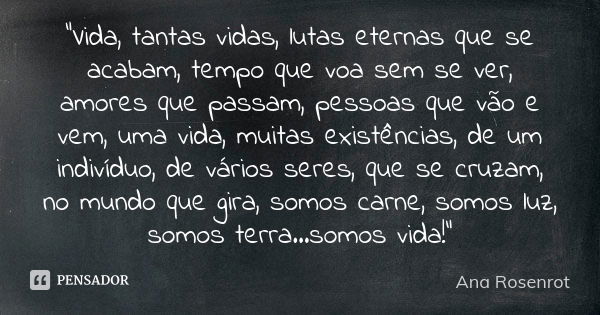 “Vida, tantas vidas, lutas eternas que se acabam, tempo que voa sem se ver, amores que passam, pessoas que vão e vem, uma vida, muitas existências, de um indiví... Frase de Ana Rosenrot.