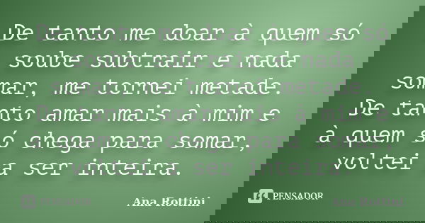 De tanto me doar à quem só soube subtrair e nada somar, me tornei metade. De tanto amar mais à mim e à quem só chega para somar, voltei a ser inteira.... Frase de Ana Rottini.