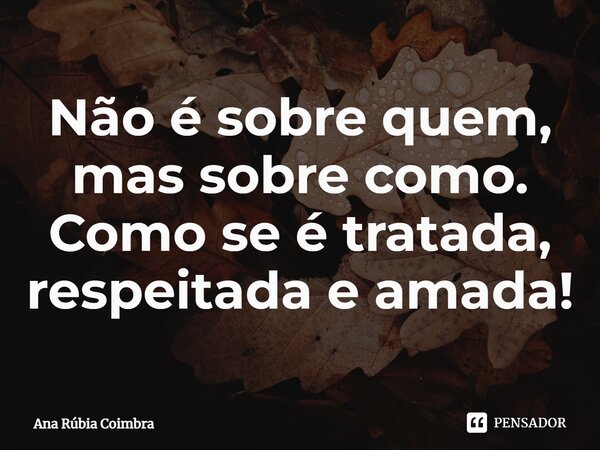 ⁠Não é sobre quem, mas sobre como. Como se é tratada, respeitada e amada!... Frase de Ana Rubia Coimbra.