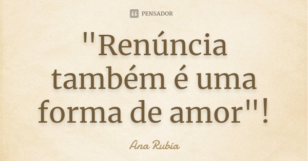 "Renúncia também é uma forma de amor"!... Frase de Ana Rubia.