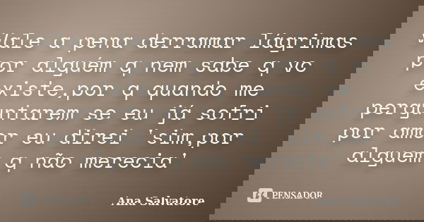 Vale a pena derramar lágrimas por alguém q nem sabe q vc existe,por q quando me perguntarem se eu já sofri por amor eu direi 'sim,por alguem q não merecia'... Frase de Ana Salvatore.