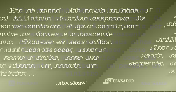 "Era de manhã. Não havia maldade. O sol tilintava. A brisa assoprava. Os pássaros cantavam. A água corria por entre as fontes e a nascente brilhava. Fixou-... Frase de Ana Santé.