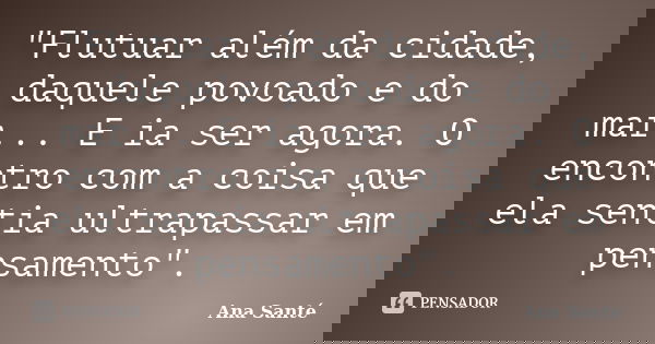 "Flutuar além da cidade, daquele povoado e do mar... E ia ser agora. O encontro com a coisa que ela sentia ultrapassar em pensamento".... Frase de Ana Santé.