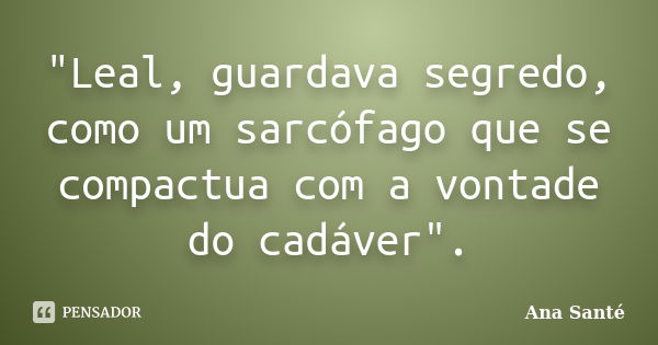 "Leal, guardava segredo, como um sarcófago que se compactua com a vontade do cadáver".... Frase de Ana Santé.