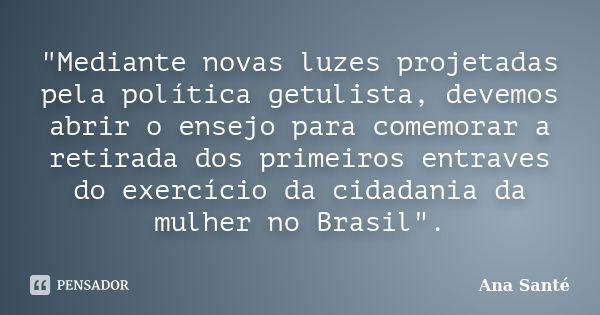 "Mediante novas luzes projetadas pela política getulista, devemos abrir o ensejo para comemorar a retirada dos primeiros entraves do exercício da cidadania... Frase de Ana Santé.