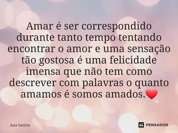 ⁠⁠Amar é ser correspondido durante tanto tempo tentando encontrar o amor e uma sensação tão gostosa é uma felicidade imensa que não tem como descrever com palav... Frase de Ana Santos.