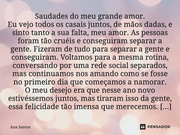 ⁠Saudades do meu grande amor. Eu vejo todos os casais juntos, de mãos dadas, e sinto tanto a sua falta, meu amor. As pessoas foram tão cruéis e conseguiram sepa... Frase de Ana Santos.