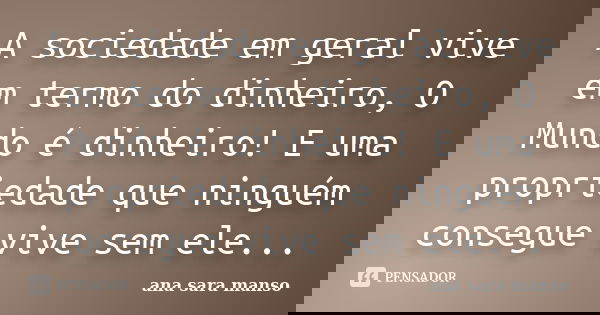 A sociedade em geral vive em termo do dinheiro, O Mundo é dinheiro! E uma propriedade que ninguém consegue vive sem ele...... Frase de Ana Sara Manso.