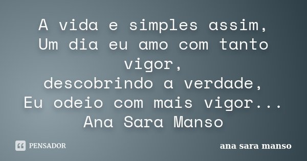 A vida e simples assim, Um dia eu amo com tanto vigor, descobrindo a verdade, Eu odeio com mais vigor... Ana Sara Manso... Frase de Ana Sara Manso.