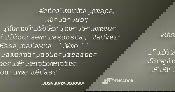 Achei muita graça, Ao te ver, Quando falei que te amava Você ficou sem resposta, talvez Essa palavra ‘’Amo’’ E dita somente pelas pessoas Corajosas de sentiment... Frase de Ana Sara Manso.
