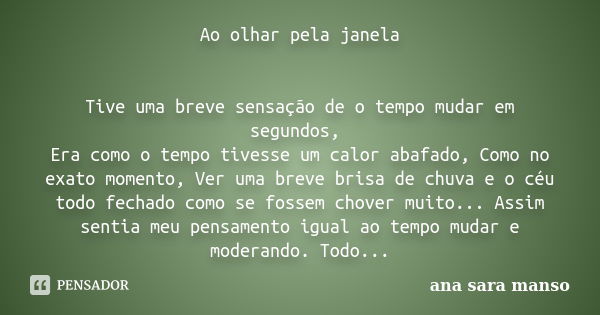 Ao olhar pela janela Tive uma breve sensação de o tempo mudar em segundos, Era como o tempo tivesse um calor abafado, Como no exato momento, Ver uma breve brisa... Frase de Ana Sara Manso.