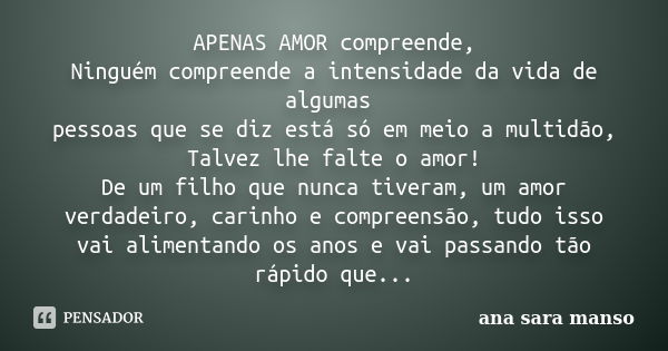 APENAS AMOR compreende, Ninguém compreende a intensidade da vida de algumas pessoas que se diz está só em meio a multidão, Talvez lhe falte o amor! De um filho ... Frase de Ana Sara Manso.