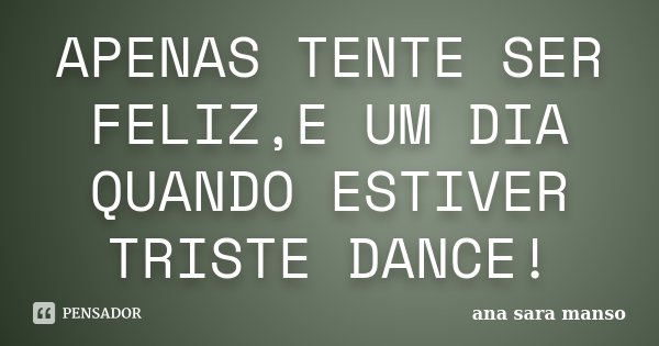 APENAS TENTE SER FELIZ,E UM DIA QUANDO ESTIVER TRISTE DANCE!... Frase de Ana Sara Manso.