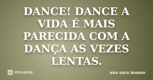 DANCE! DANCE A VIDA É MAIS PARECIDA COM A DANÇA AS VEZES LENTAS.... Frase de Ana Sara Manso.
