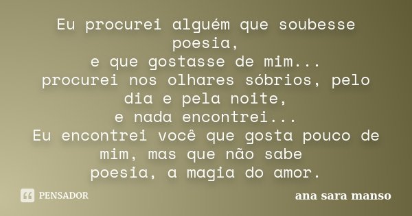 Eu procurei alguém que soubesse poesia, e que gostasse de mim... procurei nos olhares sóbrios, pelo dia e pela noite, e nada encontrei... Eu encontrei você que ... Frase de Ana Sara Manso.